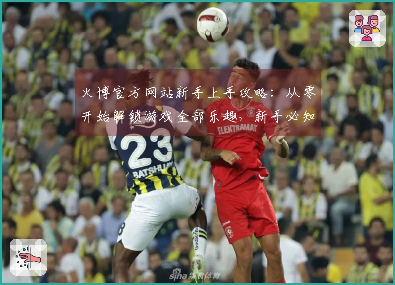 火博官方网站新手上手攻略：从零开始解锁游戏全部乐趣，新手必知的技巧都在这里